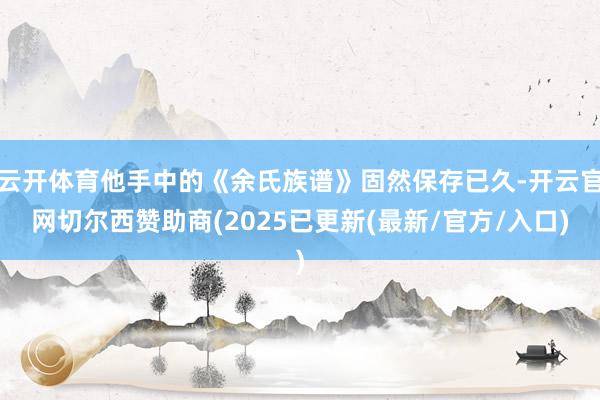 云开体育他手中的《余氏族谱》固然保存已久-开云官网切尔西赞助商(2025已更新(最新/官方/入口)