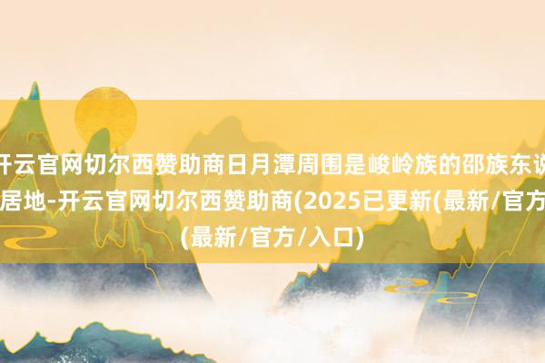 开云官网切尔西赞助商日月潭周围是峻岭族的邵族东说念主聚居地-开云官网切尔西赞助商(2025已更新(最新/官方/入口)