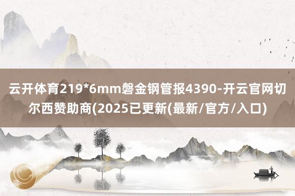 云开体育219*6mm磐金钢管报4390-开云官网切尔西赞助商(2025已更新(最新/官方/入口)