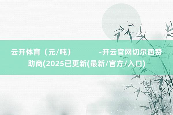 云开体育（元/吨）            -开云官网切尔西赞助商(2025已更新(最新/官方/入口)