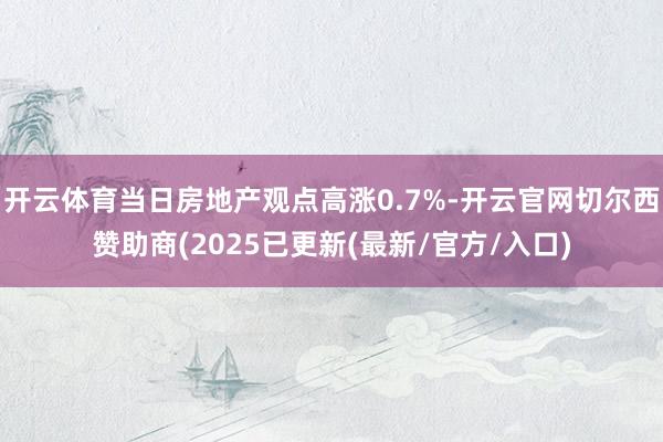 开云体育当日房地产观点高涨0.7%-开云官网切尔西赞助商(2025已更新(最新/官方/入口)