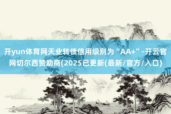 开yun体育网天业转债信用级别为“AA+”-开云官网切尔西赞助商(2025已更新(最新/官方/入口)