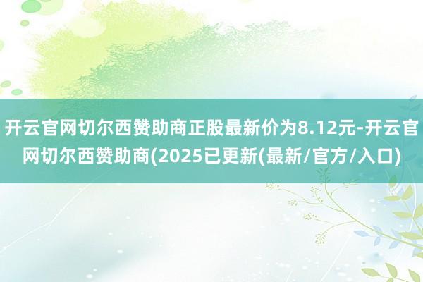 开云官网切尔西赞助商正股最新价为8.12元-开云官网切尔西赞助商(2025已更新(最新/官方/入口)