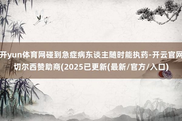 开yun体育网碰到急症病东谈主随时能执药-开云官网切尔西赞助商(2025已更新(最新/官方/入口)