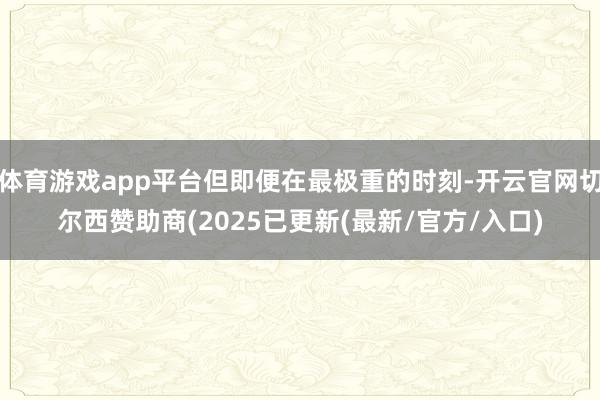 体育游戏app平台但即便在最极重的时刻-开云官网切尔西赞助商(2025已更新(最新/官方/入口)