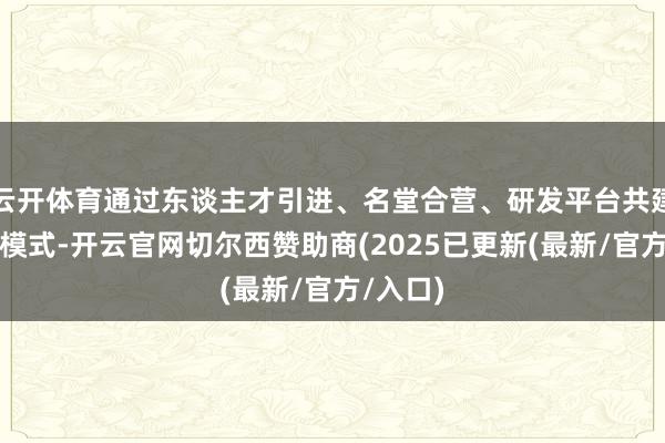 云开体育通过东谈主才引进、名堂合营、研发平台共建等多种模式-开云官网切尔西赞助商(2025已更新(最新/官方/入口)