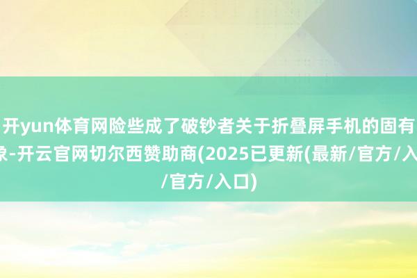 开yun体育网险些成了破钞者关于折叠屏手机的固有印象-开云官网切尔西赞助商(2025已更新(最新/官方/入口)