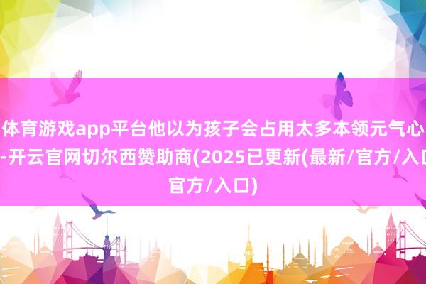 体育游戏app平台他以为孩子会占用太多本领元气心灵-开云官网切尔西赞助商(2025已更新(最新/官方/入口)