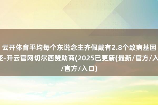 云开体育平均每个东说念主齐佩戴有2.8个致病基因突变-开云官网切尔西赞助商(2025已更新(最新/官方/入口)