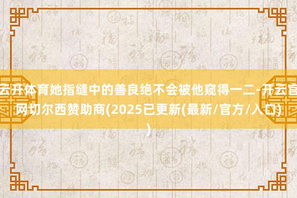 云开体育她指缝中的善良绝不会被他窥得一二-开云官网切尔西赞助商(2025已更新(最新/官方/入口)
