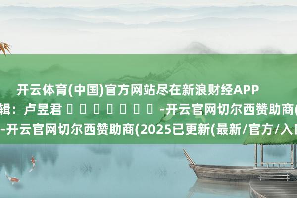 开云体育(中国)官方网站尽在新浪财经APP            						职守剪辑：卢昱君 							-开云官网切尔西赞助商(2025已更新(最新/官方/入口)