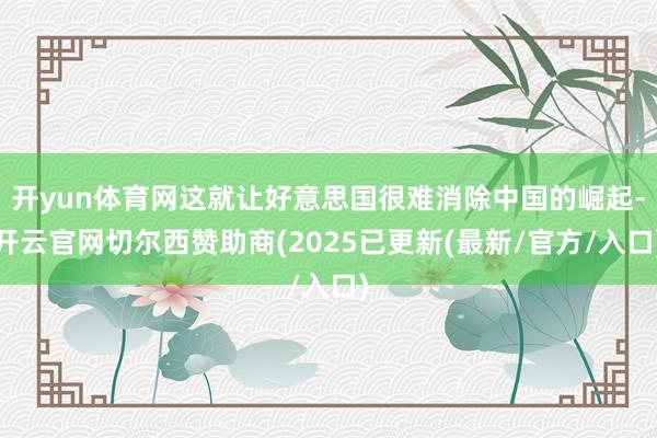 开yun体育网这就让好意思国很难消除中国的崛起-开云官网切尔西赞助商(2025已更新(最新/官方/入口)