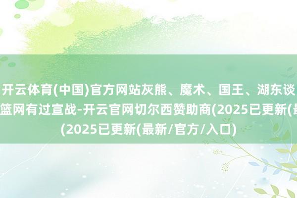 开云体育(中国)官方网站灰熊、魔术、国王、湖东谈主、铁汉都已和篮网有过宣战-开云官网切尔西赞助商(2025已更新(最新/官方/入口)