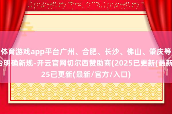 体育游戏app平台广州、合肥、长沙、佛山、肇庆等多地城市出台明确新规-开云官网切尔西赞助商(2025