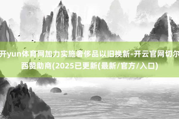 开yun体育网加力实施奢侈品以旧换新-开云官网切尔西赞助商(2025已更新(最新/官方/入口)