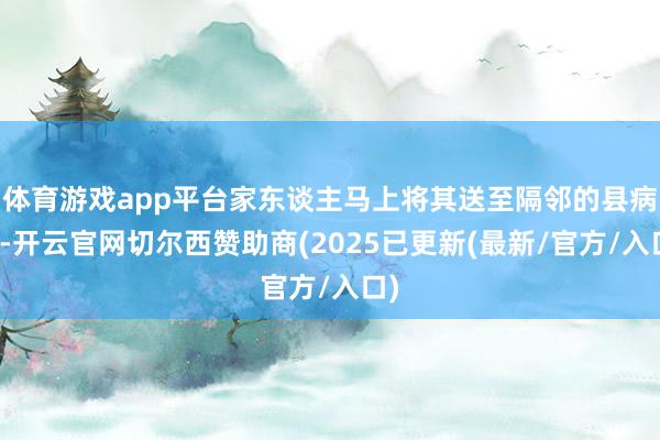 体育游戏app平台家东谈主马上将其送至隔邻的县病院-开云官网切尔西赞助商(2025已更新(最新/官方