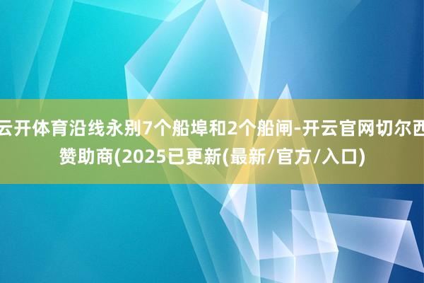 云开体育沿线永别7个船埠和2个船闸-开云官网切尔西赞助商(2025已更新(最新/官方/入口)
