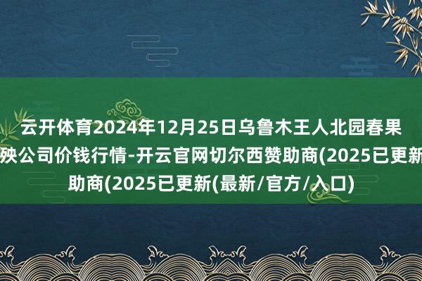 云开体育2024年12月25日乌鲁木王人北园春果业筹算贬责有限遭殃公司价钱行情-开云官网切尔西赞助商