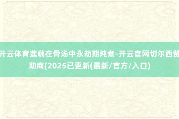 开云体育莲藕在骨汤中永劫期炖煮-开云官网切尔西赞助商(2025已更新(最新/官方/入口)