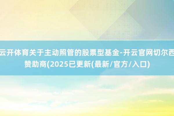 云开体育关于主动照管的股票型基金-开云官网切尔西赞助商(2025已更新(最新/官方/入口)