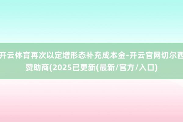 开云体育再次以定增形态补充成本金-开云官网切尔西赞助商(2025已更新(最新/官方/入口)