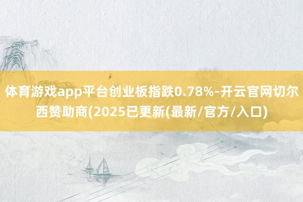 体育游戏app平台创业板指跌0.78%-开云官网切尔西赞助商(2025已更新(最新/官方/入口)