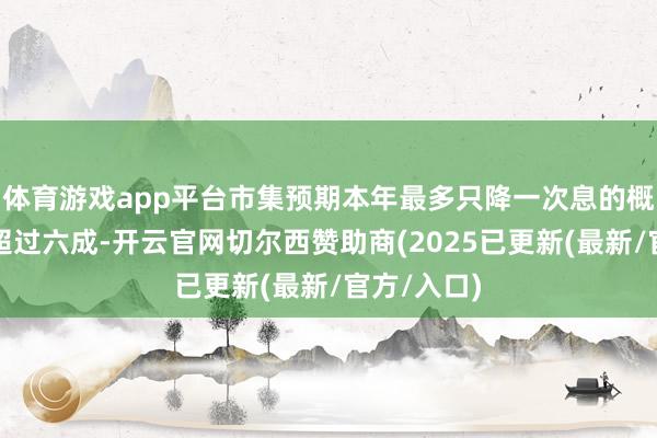 体育游戏app平台市集预期本年最多只降一次息的概率升高至超过六成-开云官网切尔西赞助商(2025已更新(最新/官方/入口)