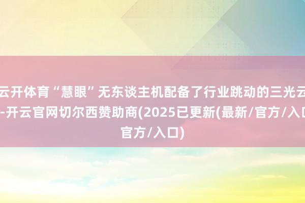 云开体育“慧眼”无东谈主机配备了行业跳动的三光云台-开云官网切尔西赞助商(2025已更新(最新/官方/入口)