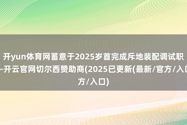 开yun体育网蓄意于2025岁首完成斥地装配调试职责-开云官网切尔西赞助商(2025已更新(最新/官方/入口)
