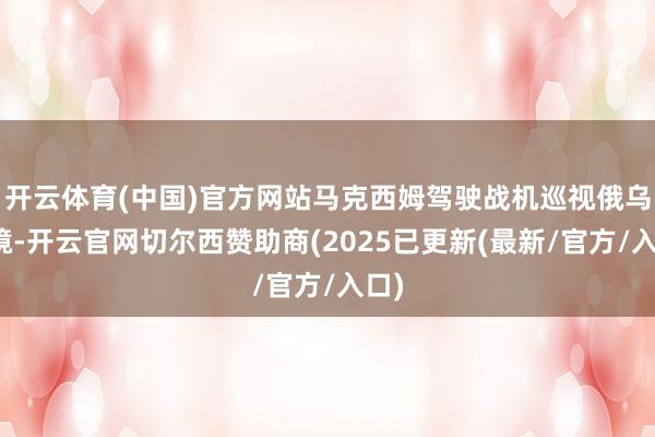 开云体育(中国)官方网站马克西姆驾驶战机巡视俄乌边境-开云官网切尔西赞助商(2025已更新(最新/官方/入口)