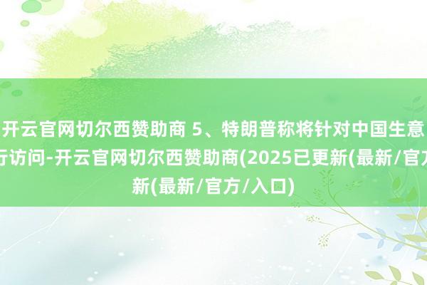 开云官网切尔西赞助商 5、特朗普称将针对中国生意活动进行访问-开云官网切尔西赞助商(2025已更新(最新/官方/入口)