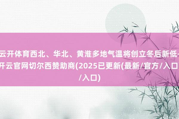 云开体育西北、华北、黄淮多地气温将创立冬后新低-开云官网切尔西赞助商(2025已更新(最新/官方/入口)