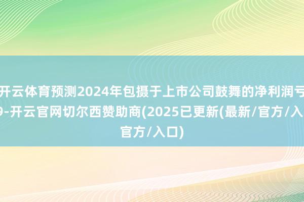 开云体育预测2024年包摄于上市公司鼓舞的净利润亏欠9-开云官网切尔西赞助商(2025已更新(最新/官方/入口)
