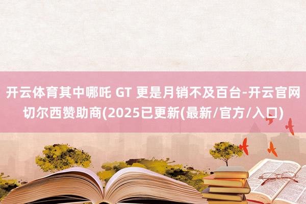 开云体育其中哪吒 GT 更是月销不及百台-开云官网切尔西赞助商(2025已更新(最新/官方/入口)
