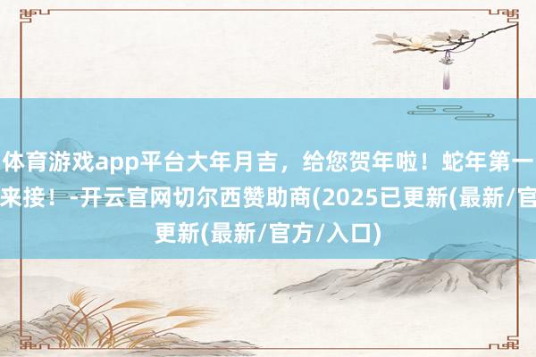 体育游戏app平台大年月吉，给您贺年啦！蛇年第一份道喜，来接！-开云官网切尔西赞助商(2025已更新(最新/官方/入口)