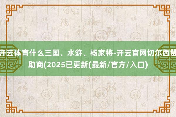 开云体育什么三国、水浒、杨家将-开云官网切尔西赞助商(2025已更新(最新/官方/入口)