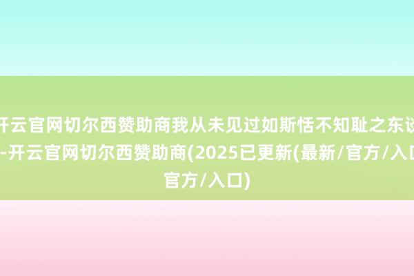 开云官网切尔西赞助商我从未见过如斯恬不知耻之东谈主-开云官网切尔西赞助商(2025已更新(最新/官方/入口)
