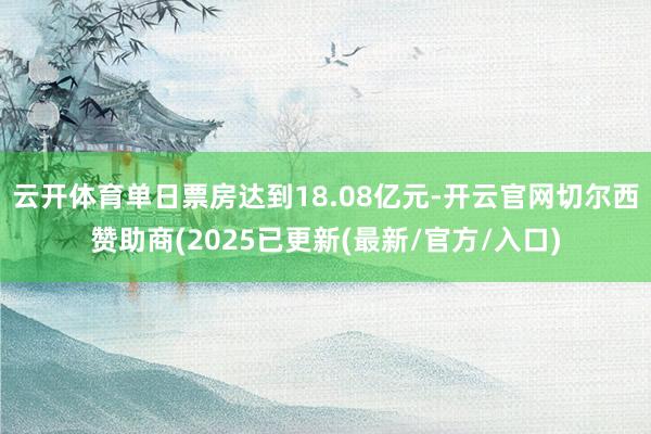 云开体育单日票房达到18.08亿元-开云官网切尔西赞助商(2025已更新(最新/官方/入口)