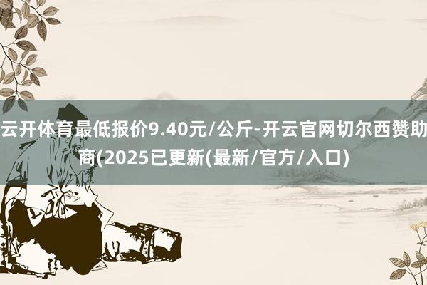 云开体育最低报价9.40元/公斤-开云官网切尔西赞助商(2025已更新(最新/官方/入口)