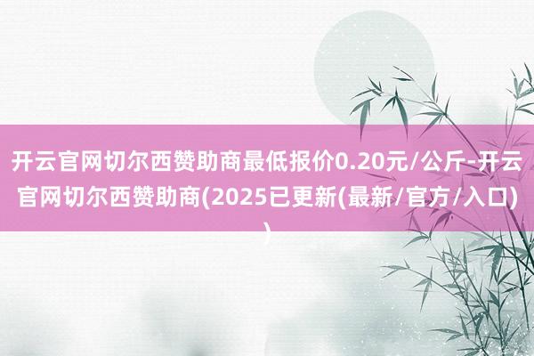 开云官网切尔西赞助商最低报价0.20元/公斤-开云官网切尔西赞助商(2025已更新(最新/官方/入口)