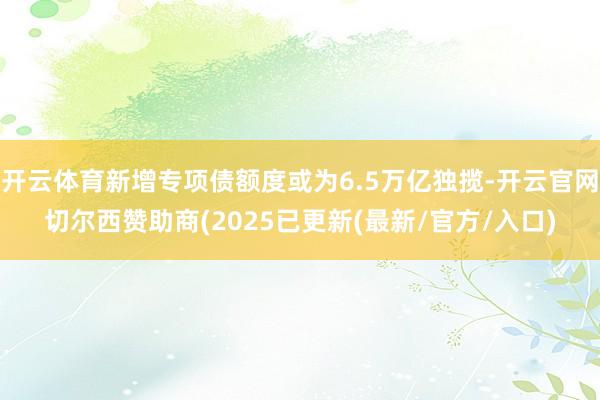 开云体育新增专项债额度或为6.5万亿独揽-开云官网切尔西赞助商(2025已更新(最新/官方/入口)
