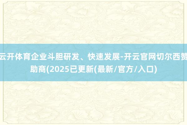 云开体育企业斗胆研发、快速发展-开云官网切尔西赞助商(2025已更新(最新/官方/入口)