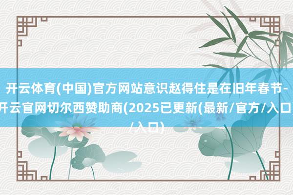 开云体育(中国)官方网站意识赵得住是在旧年春节-开云官网切尔西赞助商(2025已更新(最新/官方/入口)