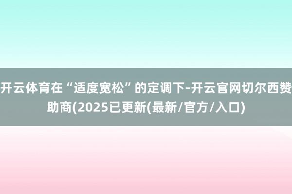 开云体育在“适度宽松”的定调下-开云官网切尔西赞助商(2025已更新(最新/官方/入口)