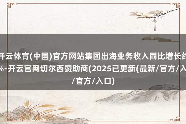 开云体育(中国)官方网站集团出海业务收入同比增长约80%-开云官网切尔西赞助商(2025已更新(最新/官方/入口)