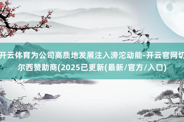 开云体育为公司高质地发展注入滂沱动能-开云官网切尔西赞助商(2025已更新(最新/官方/入口)