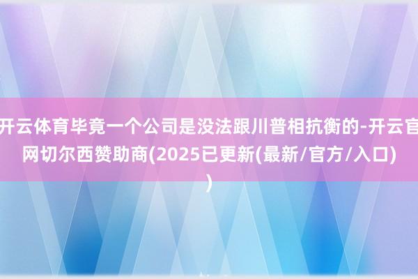 开云体育毕竟一个公司是没法跟川普相抗衡的-开云官网切尔西赞助商(2025已更新(最新/官方/入口)