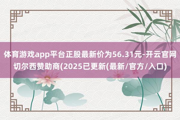 体育游戏app平台正股最新价为56.31元-开云官网切尔西赞助商(2025已更新(最新/官方/入口)