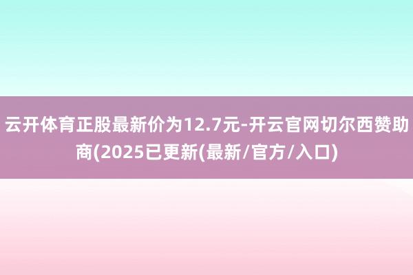 云开体育正股最新价为12.7元-开云官网切尔西赞助商(2025已更新(最新/官方/入口)