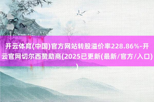 开云体育(中国)官方网站转股溢价率228.86%-开云官网切尔西赞助商(2025已更新(最新/官方/